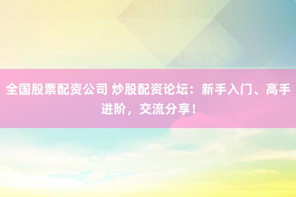 全国股票配资公司 炒股配资论坛：新手入门、高手进阶，交流分享！
