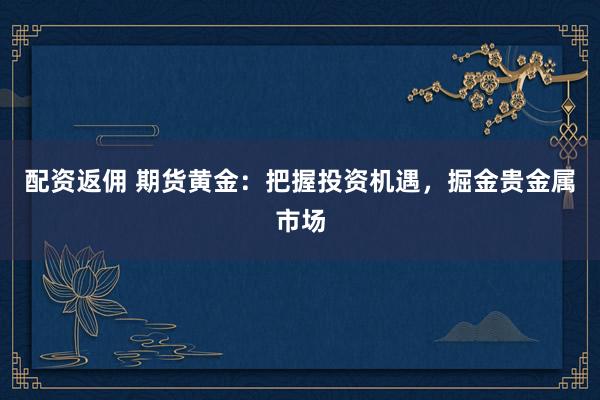 配资返佣 期货黄金：把握投资机遇，掘金贵金属市场