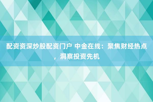 配资资深炒股配资门户 中金在线：聚焦财经热点，洞察投资先机