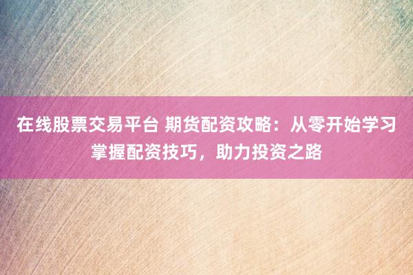 在线股票交易平台 期货配资攻略：从零开始学习掌握配资技巧，助力投资之路