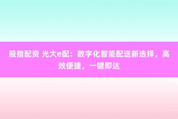 股指配资 光大e配：数字化智能配送新选择，高效便捷，一键即达
