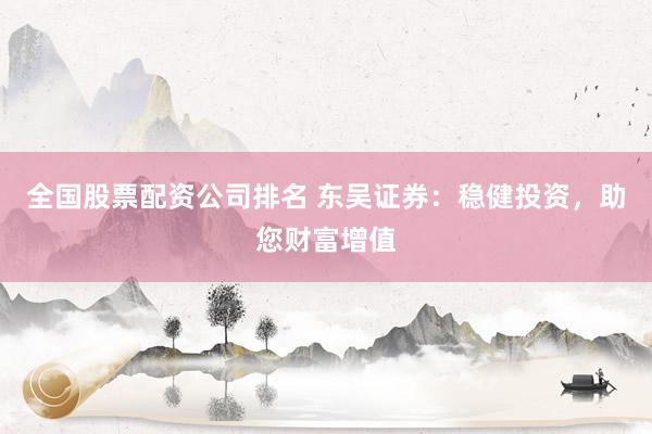 全国股票配资公司排名 东吴证券：稳健投资，助您财富增值