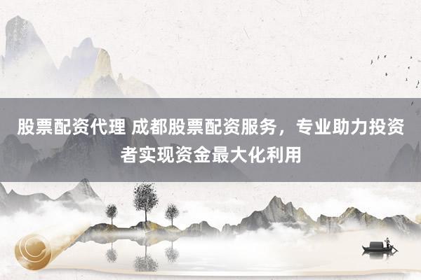 股票配资代理 成都股票配资服务，专业助力投资者实现资金最大化利用