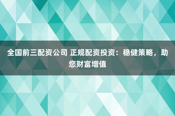 全国前三配资公司 正规配资投资：稳健策略，助您财富增值