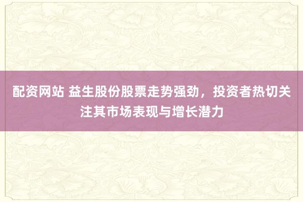 配资网站 益生股份股票走势强劲，投资者热切关注其市场表现与增长潜力