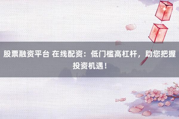 股票融资平台 在线配资：低门槛高杠杆，助您把握投资机遇！