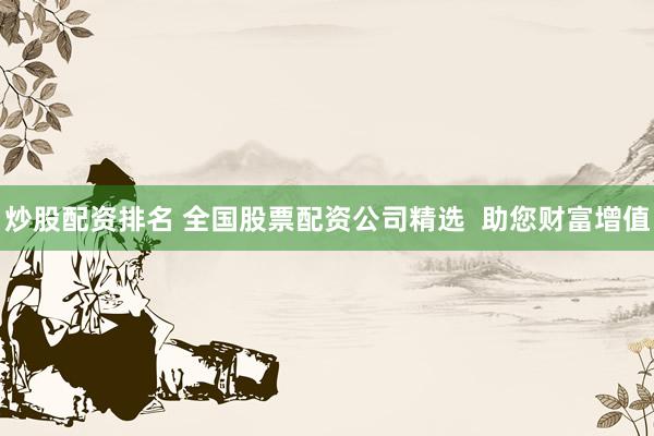 炒股配资排名 全国股票配资公司精选  助您财富增值