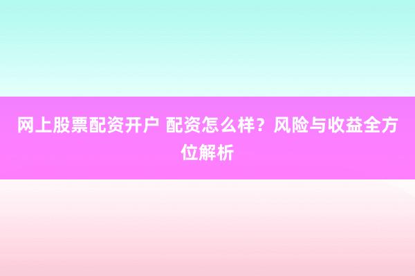 网上股票配资开户 配资怎么样？风险与收益全方位解析