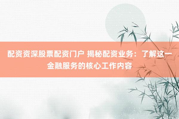 配资资深股票配资门户 揭秘配资业务：了解这一金融服务的核心工作内容