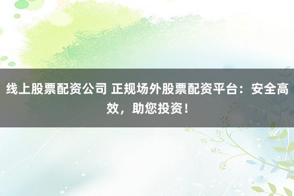 线上股票配资公司 正规场外股票配资平台：安全高效，助您投资！