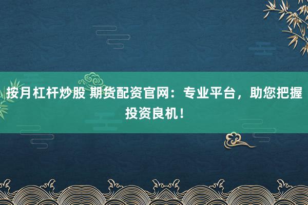按月杠杆炒股 期货配资官网：专业平台，助您把握投资良机！