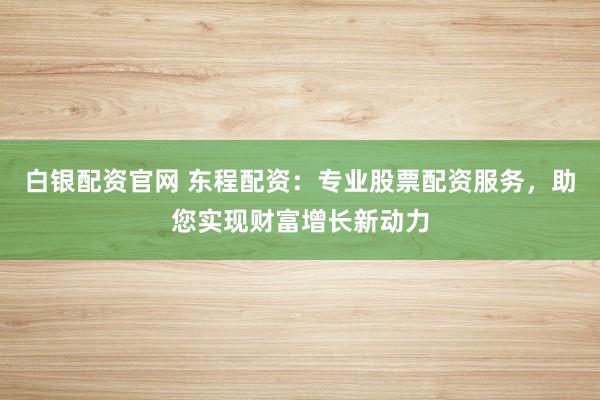 白银配资官网 东程配资：专业股票配资服务，助您实现财富增长新动力