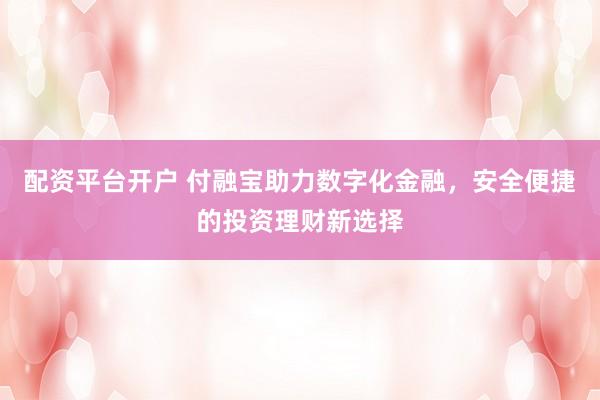 配资平台开户 付融宝助力数字化金融，安全便捷的投资理财新选择
