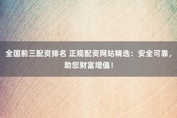 全国前三配资排名 正规配资网站精选：安全可靠，助您财富增值！