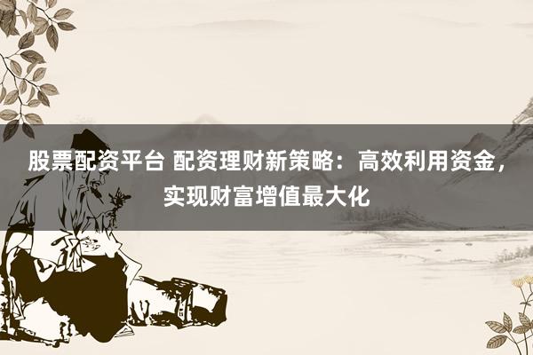 股票配资平台 配资理财新策略：高效利用资金，实现财富增值最大化