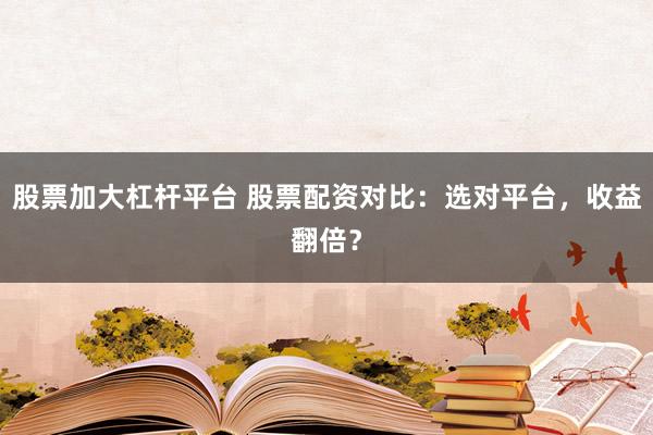 股票加大杠杆平台 股票配资对比：选对平台，收益翻倍？