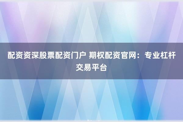 配资资深股票配资门户 期权配资官网：专业杠杆交易平台