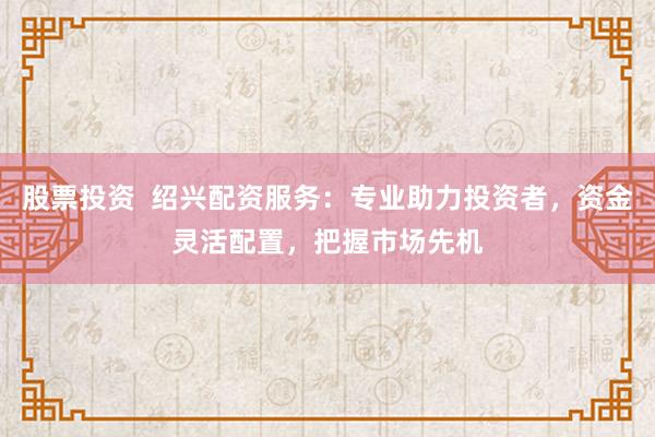 股票投资  绍兴配资服务：专业助力投资者，资金灵活配置，把握市场先机