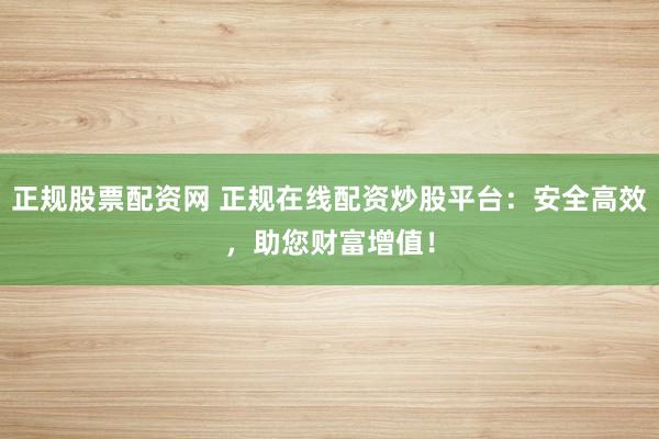 正规股票配资网 正规在线配资炒股平台：安全高效，助您财富增值！