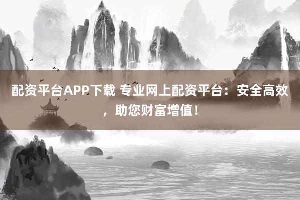 配资平台APP下载 专业网上配资平台：安全高效，助您财富增值！