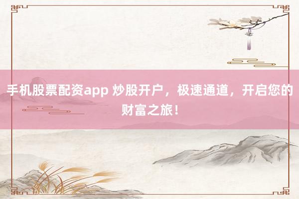 手机股票配资app 炒股开户，极速通道，开启您的财富之旅！