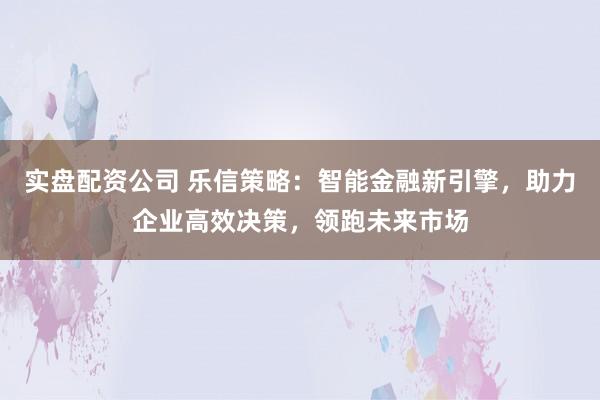 实盘配资公司 乐信策略：智能金融新引擎，助力企业高效决策，领跑未来市场