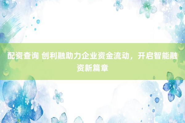 配资查询 创利融助力企业资金流动，开启智能融资新篇章