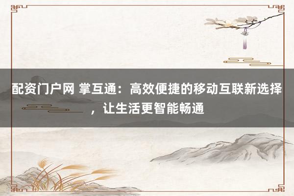 配资门户网 掌互通：高效便捷的移动互联新选择，让生活更智能畅通