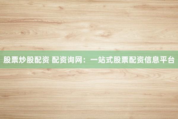 股票炒股配资 配资询网：一站式股票配资信息平台