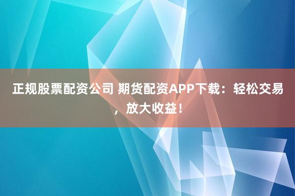 正规股票配资公司 期货配资APP下载：轻松交易，放大收益！