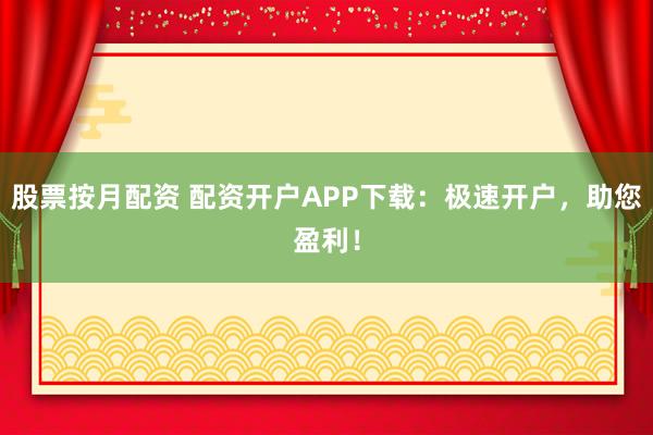 股票按月配资 配资开户APP下载：极速开户，助您盈利！