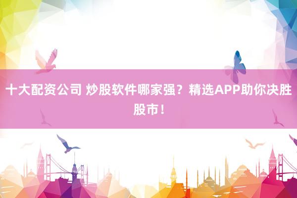 十大配资公司 炒股软件哪家强？精选APP助你决胜股市！