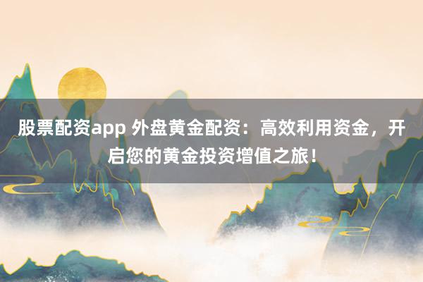 股票配资app 外盘黄金配资：高效利用资金，开启您的黄金投资增值之旅！