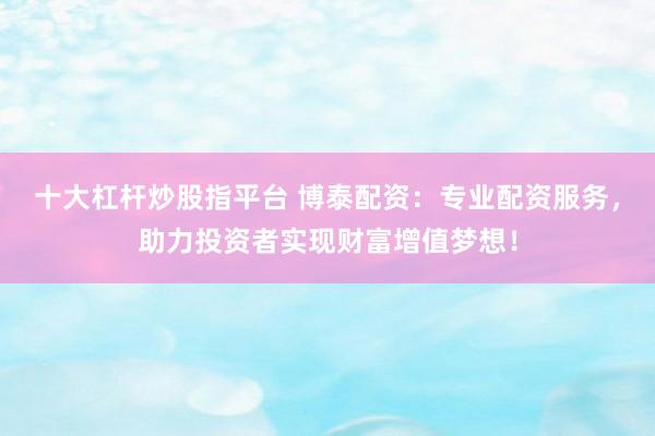 十大杠杆炒股指平台 博泰配资：专业配资服务，助力投资者实现财富增值梦想！