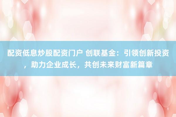 配资低息炒股配资门户 创联基金：引领创新投资，助力企业成长，共创未来财富新篇章