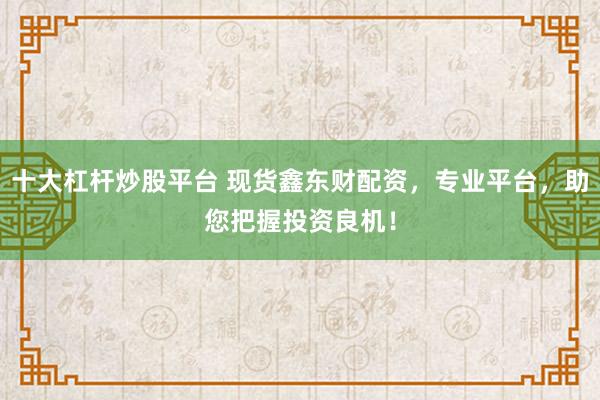 十大杠杆炒股平台 现货鑫东财配资，专业平台，助您把握投资良机！
