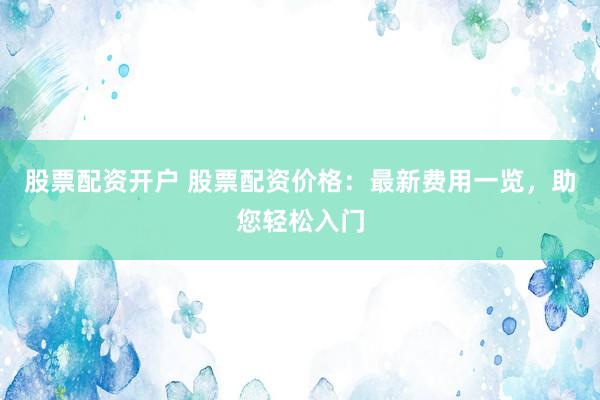 股票配资开户 股票配资价格：最新费用一览，助您轻松入门