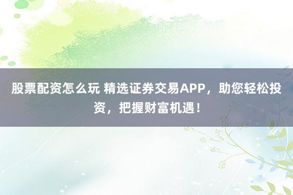 股票配资怎么玩 精选证券交易APP，助您轻松投资，把握财富机遇！