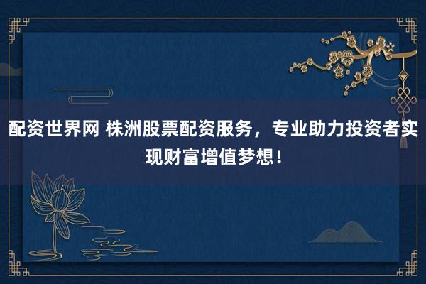 配资世界网 株洲股票配资服务，专业助力投资者实现财富增值梦想！