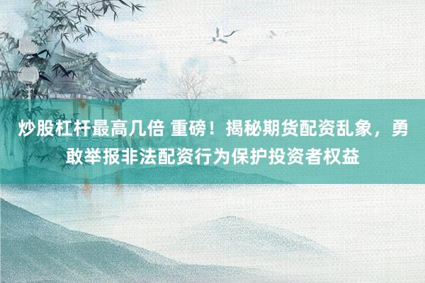 炒股杠杆最高几倍 重磅！揭秘期货配资乱象，勇敢举报非法配资行为保护投资者权益
