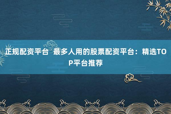 正规配资平台  最多人用的股票配资平台：精选TOP平台推荐