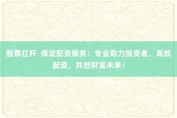 股票扛杆  保定配资服务：专业助力投资者，高效配资，共创财富未来！