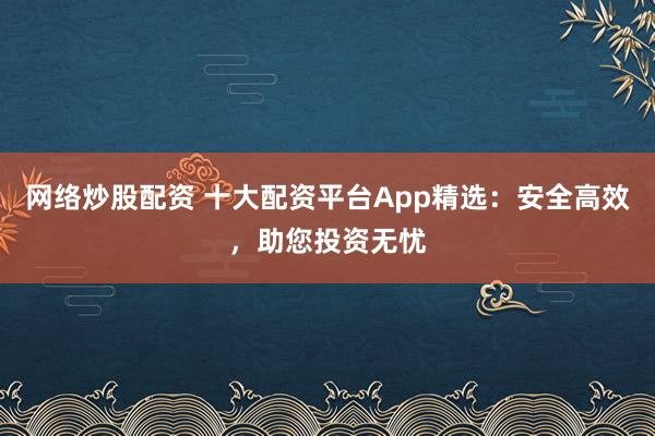 网络炒股配资 十大配资平台App精选：安全高效，助您投资无忧
