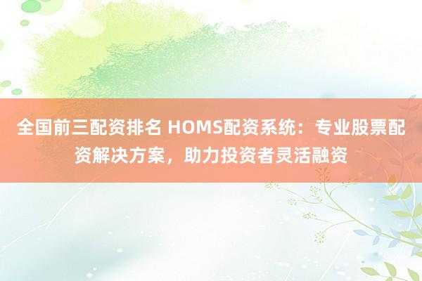 全国前三配资排名 HOMS配资系统：专业股票配资解决方案，助力投资者灵活融资