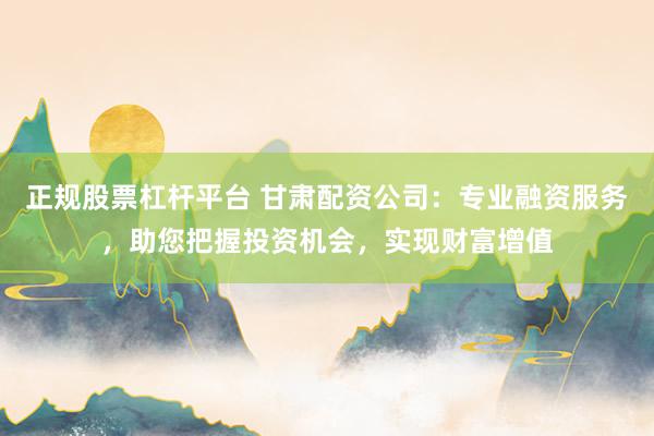 正规股票杠杆平台 甘肃配资公司：专业融资服务，助您把握投资机会，实现财富增值
