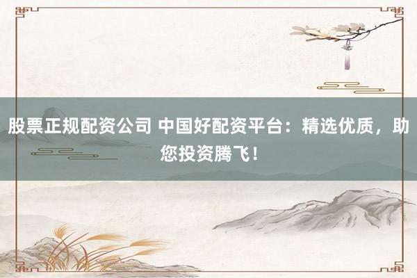 股票正规配资公司 中国好配资平台：精选优质，助您投资腾飞！