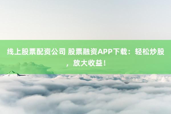 线上股票配资公司 股票融资APP下载：轻松炒股，放大收益！