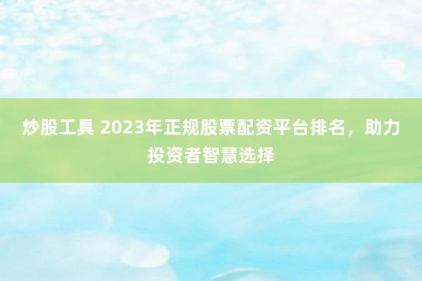 炒股工具 2023年正规股票配资平台排名，助力投资者智慧选择