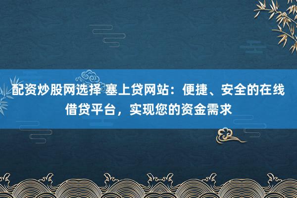 配资炒股网选择 塞上贷网站：便捷、安全的在线借贷平台，实现您的资金需求