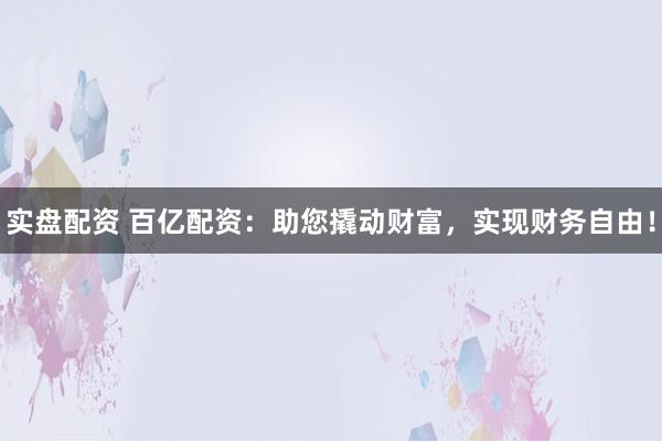 实盘配资 百亿配资：助您撬动财富，实现财务自由！